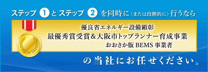 ステップ1とステップ2を同時に（または段階的に） 行うなら優良省エネルギー設備顕彰 最優秀賞受賞＆大阪市トップランナー育成事業の当社にお任せください。